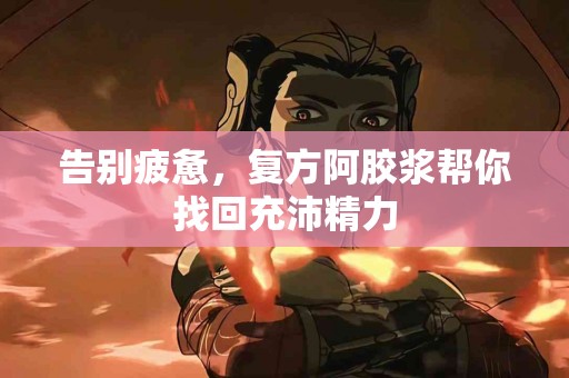 告别疲惫，复方阿胶浆帮你找回充沛精力