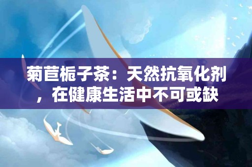 菊苣栀子茶：天然抗氧化剂，在健康生活中不可或缺
