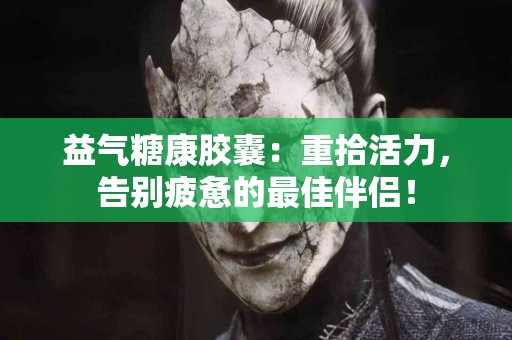 益气糖康胶囊：重拾活力，告别疲惫的最佳伴侣！