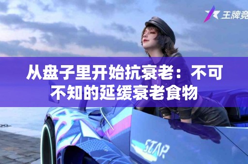 从盘子里开始抗衰老：不可不知的延缓衰老食物