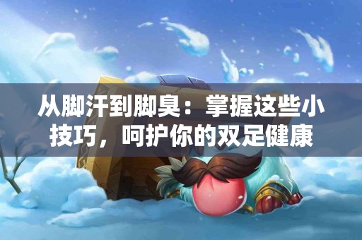 从脚汗到脚臭：掌握这些小技巧，呵护你的双足健康