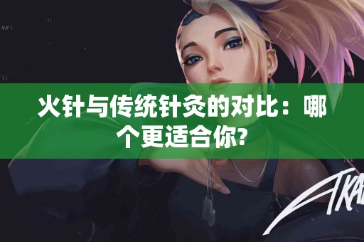 火针与传统针灸的对比：哪个更适合你?