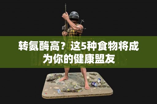 转氨酶高？这5种食物将成为你的健康盟友