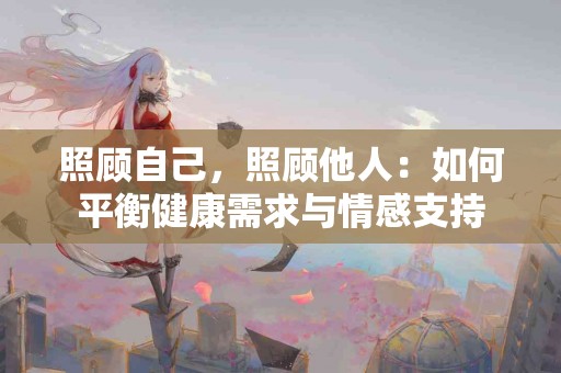照顾自己，照顾他人：如何平衡健康需求与情感支持