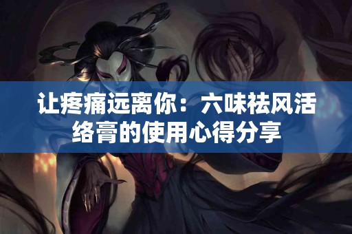 让疼痛远离你：六味祛风活络膏的使用心得分享