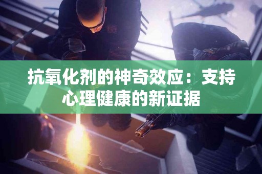 抗氧化剂的神奇效应：支持心理健康的新证据