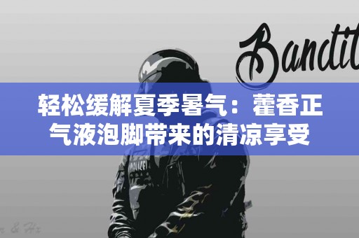 轻松缓解夏季暑气：藿香正气液泡脚带来的清凉享受