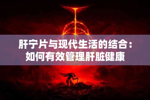 肝宁片与现代生活的结合：如何有效管理肝脏健康