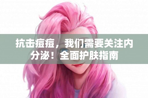 抗击痘痘，我们需要关注内分泌！全面护肤指南