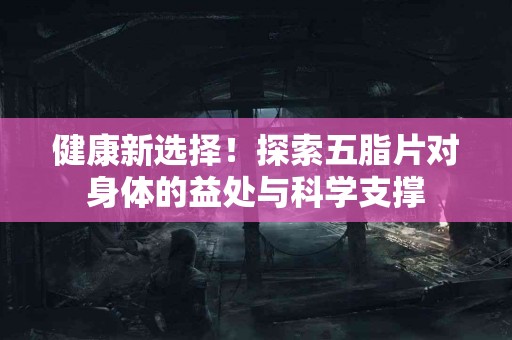 健康新选择！探索五脂片对身体的益处与科学支撑