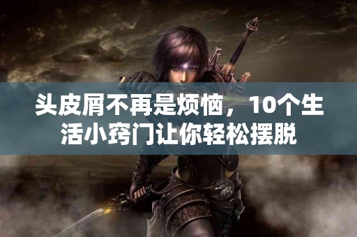头皮屑不再是烦恼，10个生活小窍门让你轻松摆脱