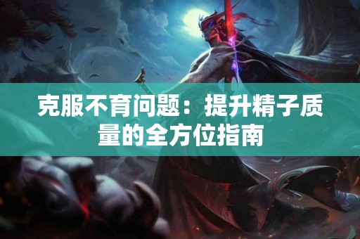 克服不育问题：提升精子质量的全方位指南
