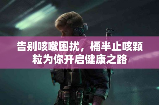 告别咳嗽困扰，橘半止咳颗粒为你开启健康之路