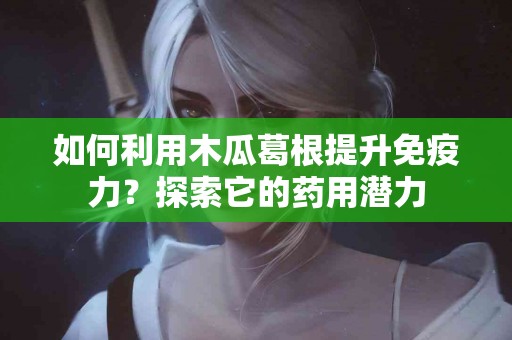 如何利用木瓜葛根提升免疫力？探索它的药用潜力