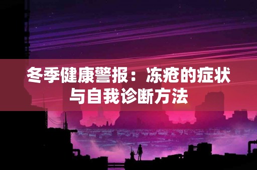 冬季健康警报：冻疮的症状与自我诊断方法