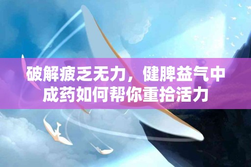 破解疲乏无力，健脾益气中成药如何帮你重拾活力