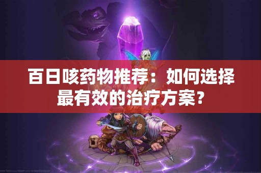 百日咳药物推荐：如何选择最有效的治疗方案？