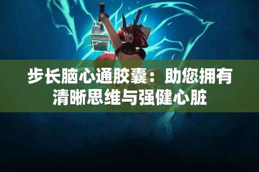 步长脑心通胶囊：助您拥有清晰思维与强健心脏