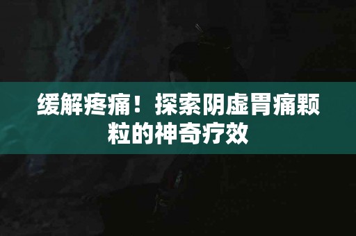缓解疼痛！探索阴虚胃痛颗粒的神奇疗效