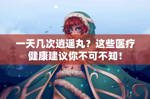 一天几次逍遥丸？这些医疗健康建议你不可不知！