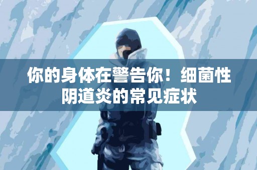 你的身体在警告你！细菌性阴道炎的常见症状