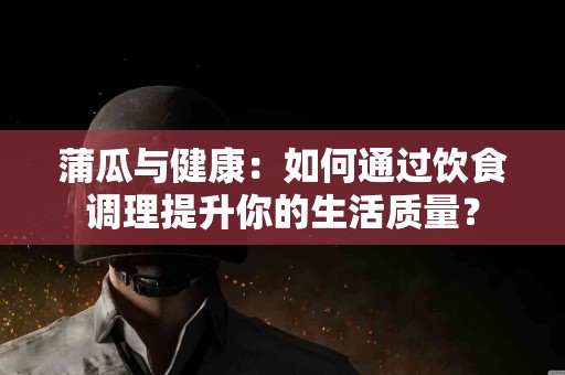 蒲瓜与健康：如何通过饮食调理提升你的生活质量？