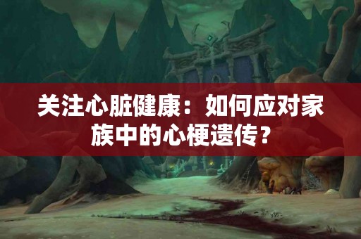 关注心脏健康：如何应对家族中的心梗遗传？