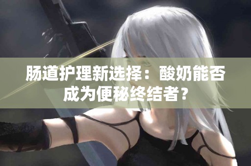 肠道护理新选择：酸奶能否成为便秘终结者？