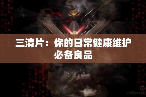 三清片：你的日常健康维护必备良品