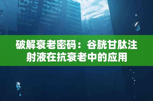 破解衰老密码：谷胱甘肽注射液在抗衰老中的应用