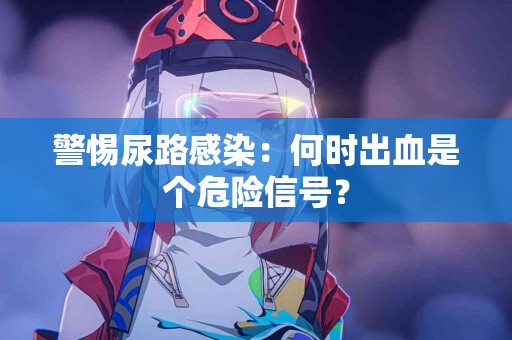 警惕尿路感染：何时出血是个危险信号？