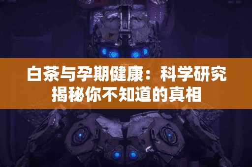 白茶与孕期健康：科学研究揭秘你不知道的真相
