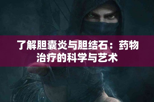 了解胆囊炎与胆结石：药物治疗的科学与艺术