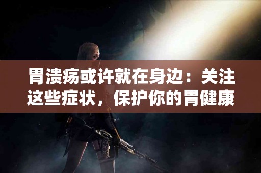 胃溃疡或许就在身边：关注这些症状，保护你的胃健康