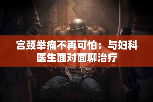 宫颈举痛不再可怕：与妇科医生面对面聊治疗