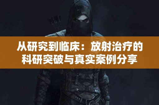 从研究到临床：放射治疗的科研突破与真实案例分享