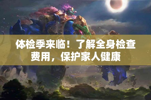 体检季来临！了解全身检查费用，保护家人健康