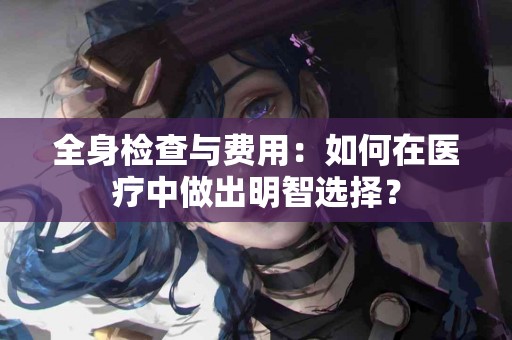 全身检查与费用：如何在医疗中做出明智选择？