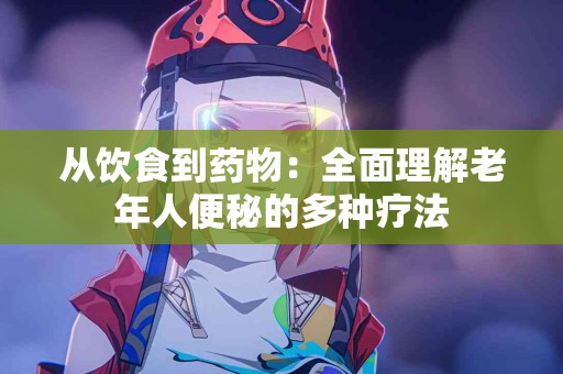 从饮食到药物：全面理解老年人便秘的多种疗法
