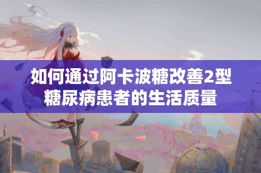 如何通过阿卡波糖改善2型糖尿病患者的生活质量