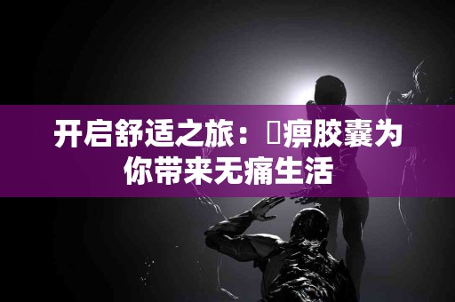 开启舒适之旅：尪痹胶囊为你带来无痛生活