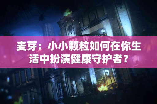 麦芽：小小颗粒如何在你生活中扮演健康守护者？