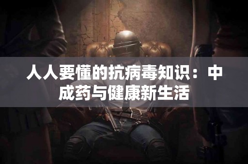 人人要懂的抗病毒知识：中成药与健康新生活