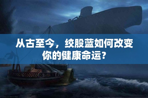 从古至今，绞股蓝如何改变你的健康命运？