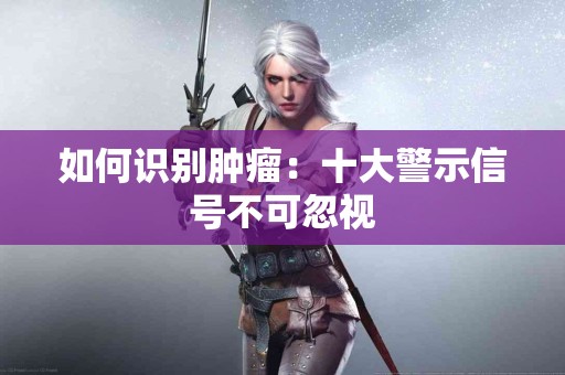 如何识别肿瘤：十大警示信号不可忽视