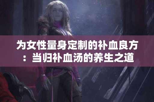 为女性量身定制的补血良方：当归补血汤的养生之道