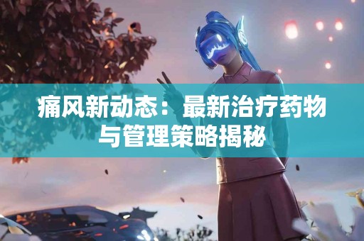 痛风新动态：最新治疗药物与管理策略揭秘