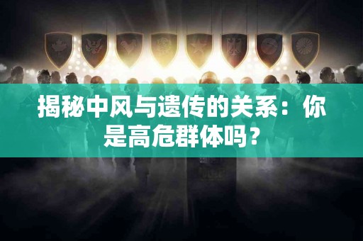 揭秘中风与遗传的关系：你是高危群体吗？