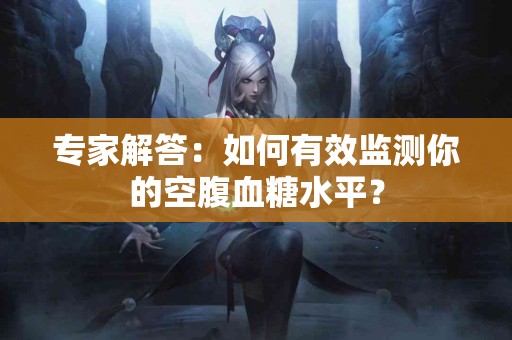 专家解答：如何有效监测你的空腹血糖水平？