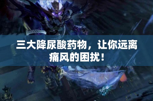 三大降尿酸药物，让你远离痛风的困扰！